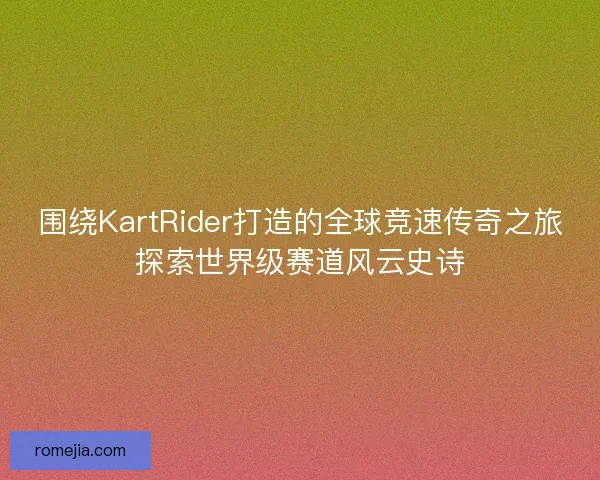 围绕KartRider打造的全球竞速传奇之旅探索世界级赛道风云史诗