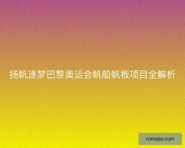 扬帆逐梦巴黎奥运会帆船帆板项目全解析