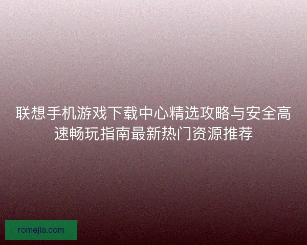 联想手机游戏下载中心精选攻略与安全高速畅玩指南最新热门资源推荐