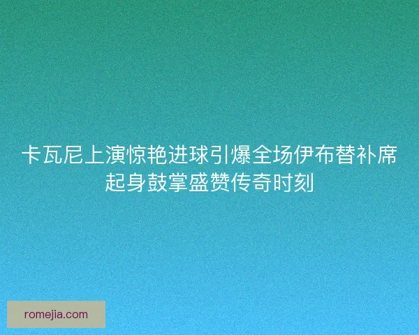 卡瓦尼上演惊艳进球引爆全场伊布替补席起身鼓掌盛赞传奇时刻