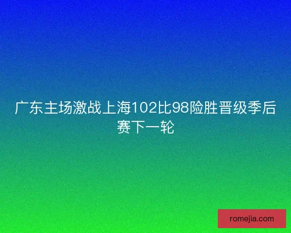 广东主场激战上海102比98险胜晋级季后赛下一轮