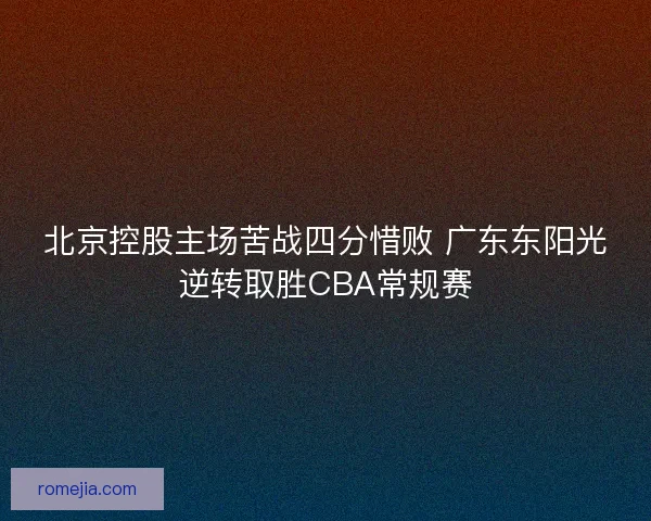 北京控股主场苦战四分惜败 广东东阳光逆转取胜CBA常规赛