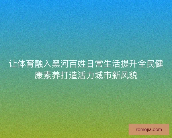 让体育融入黑河百姓日常生活提升全民健康素养打造活力城市新风貌