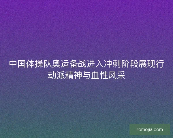 中国体操队奥运备战进入冲刺阶段展现行动派精神与血性风采