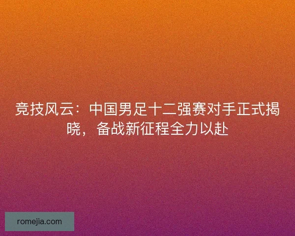 竞技风云：中国男足十二强赛对手正式揭晓，备战新征程全力以赴
