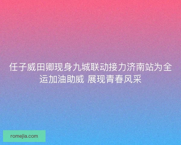 任子威田卿现身九城联动接力济南站为全运加油助威 展现青春风采