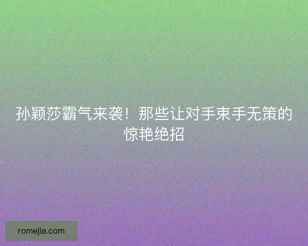 孙颖莎霸气来袭！那些让对手束手无策的惊艳绝招