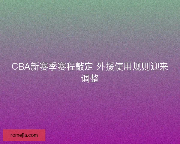 CBA新赛季赛程敲定 外援使用规则迎来调整