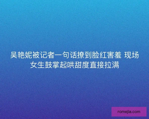 吴艳妮被记者一句话撩到脸红害羞 现场女生鼓掌起哄甜度直接拉满