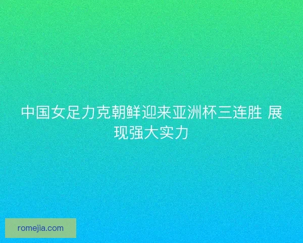 中国女足力克朝鲜迎来亚洲杯三连胜 展现强大实力