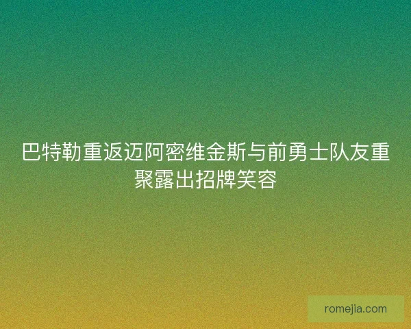 巴特勒重返迈阿密维金斯与前勇士队友重聚露出招牌笑容