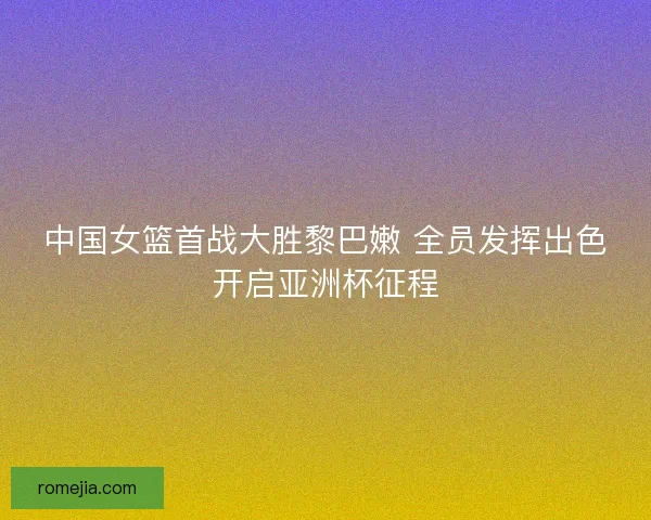 中国女篮首战大胜黎巴嫩 全员发挥出色开启亚洲杯征程