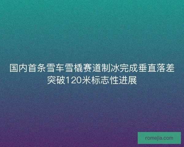 国内首条雪车雪橇赛道制冰完成垂直落差突破120米标志性进展
