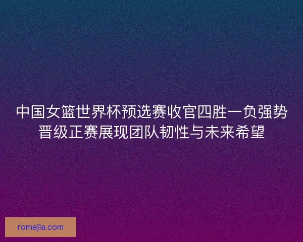 中国女篮世界杯预选赛收官四胜一负强势晋级正赛展现团队韧性与未来希望